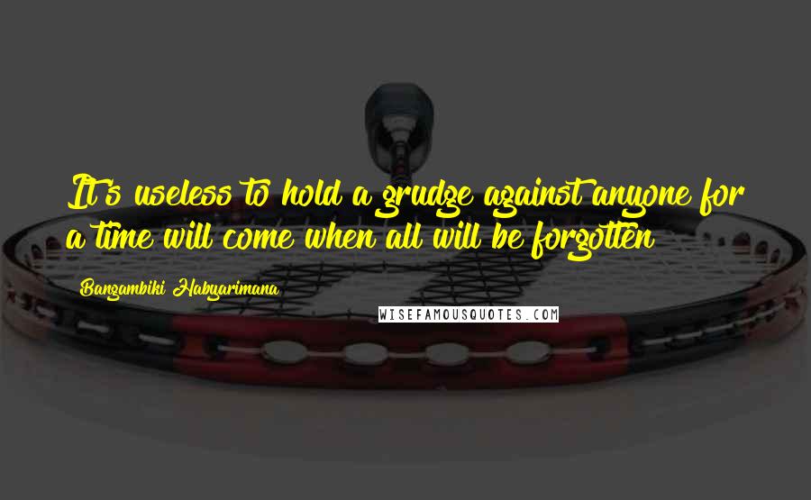 Bangambiki Habyarimana Quotes: It's useless to hold a grudge against anyone for a time will come when all will be forgotten