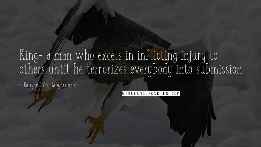 Bangambiki Habyarimana Quotes: King= a man who excels in inflicting injury to others until he terrorizes everybody into submission