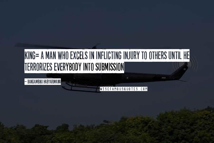 Bangambiki Habyarimana Quotes: King= a man who excels in inflicting injury to others until he terrorizes everybody into submission