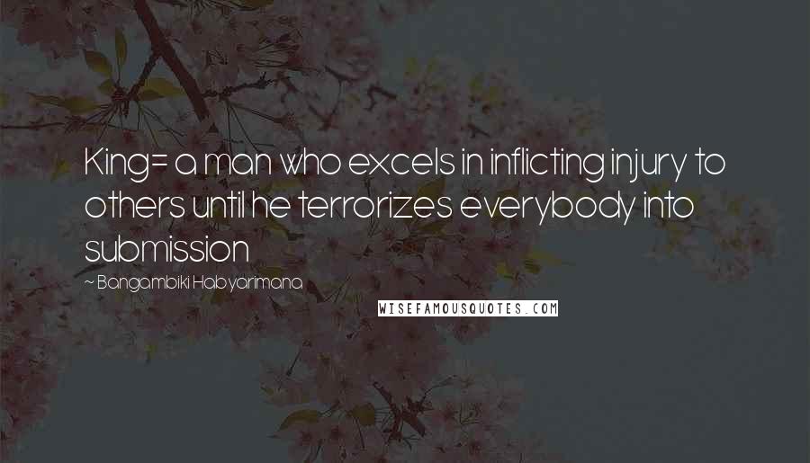 Bangambiki Habyarimana Quotes: King= a man who excels in inflicting injury to others until he terrorizes everybody into submission