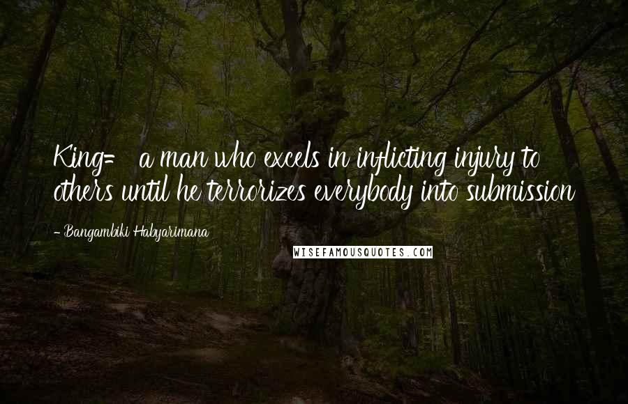 Bangambiki Habyarimana Quotes: King= a man who excels in inflicting injury to others until he terrorizes everybody into submission