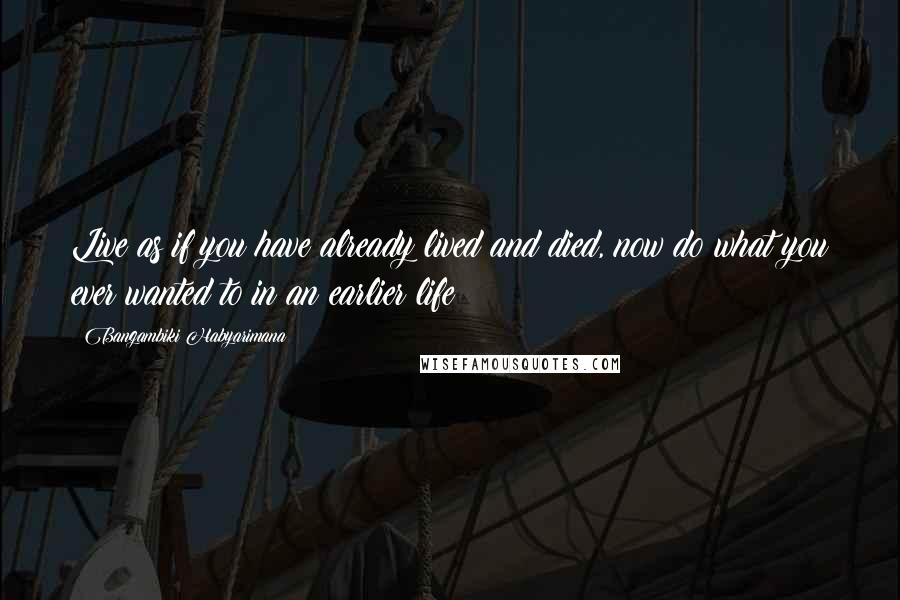 Bangambiki Habyarimana Quotes: Live as if you have already lived and died, now do what you ever wanted to in an earlier life