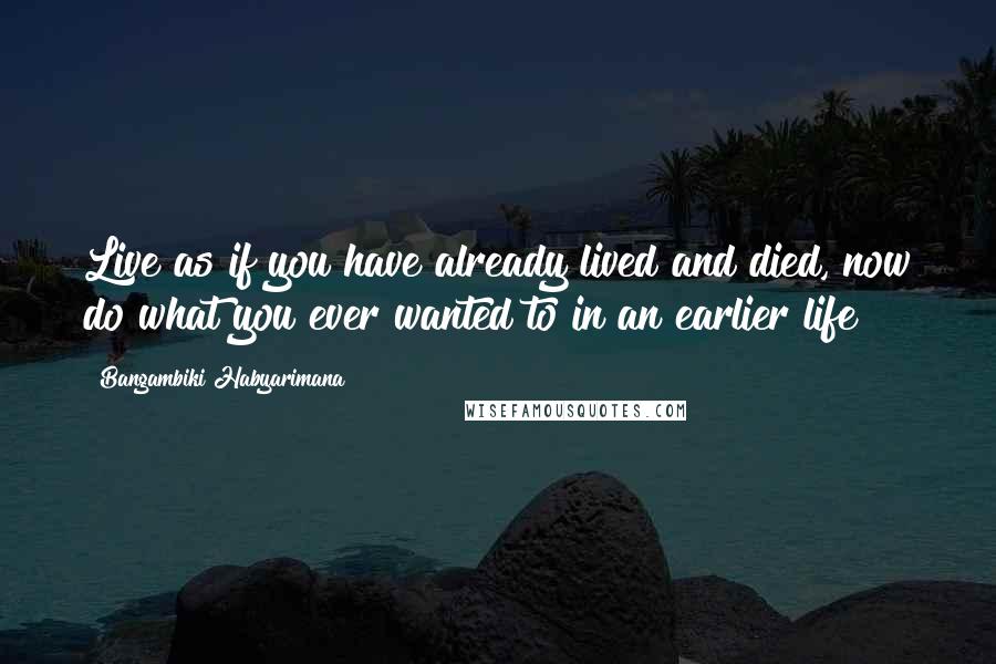 Bangambiki Habyarimana Quotes: Live as if you have already lived and died, now do what you ever wanted to in an earlier life