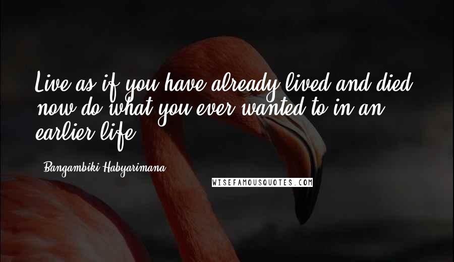 Bangambiki Habyarimana Quotes: Live as if you have already lived and died, now do what you ever wanted to in an earlier life