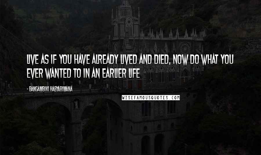 Bangambiki Habyarimana Quotes: Live as if you have already lived and died, now do what you ever wanted to in an earlier life