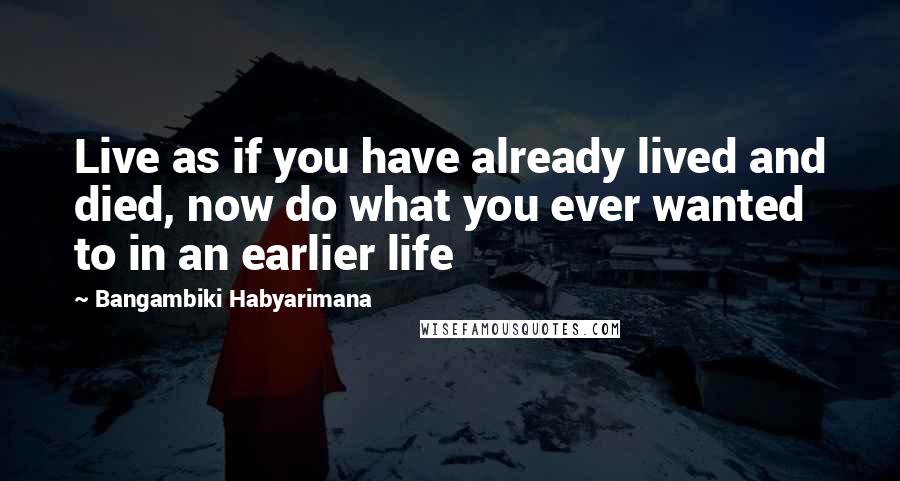 Bangambiki Habyarimana Quotes: Live as if you have already lived and died, now do what you ever wanted to in an earlier life