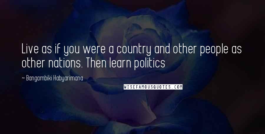 Bangambiki Habyarimana Quotes: Live as if you were a country and other people as other nations. Then learn politics