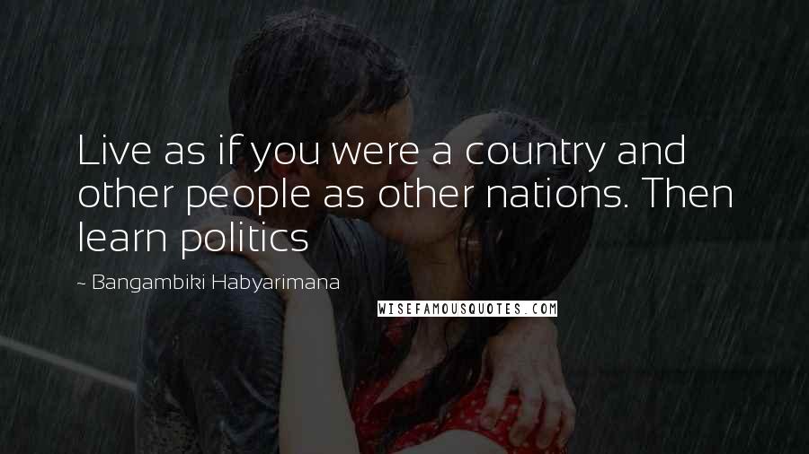 Bangambiki Habyarimana Quotes: Live as if you were a country and other people as other nations. Then learn politics