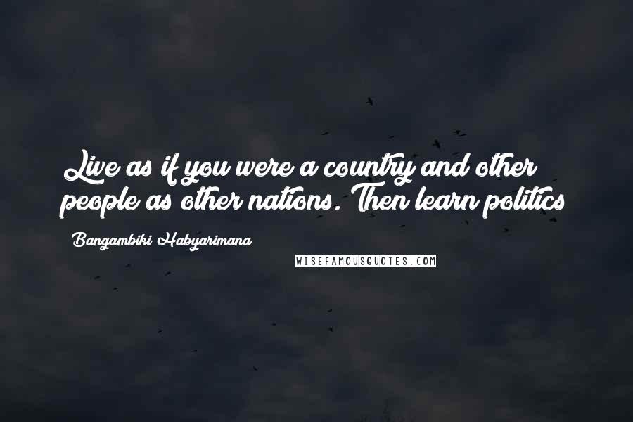 Bangambiki Habyarimana Quotes: Live as if you were a country and other people as other nations. Then learn politics