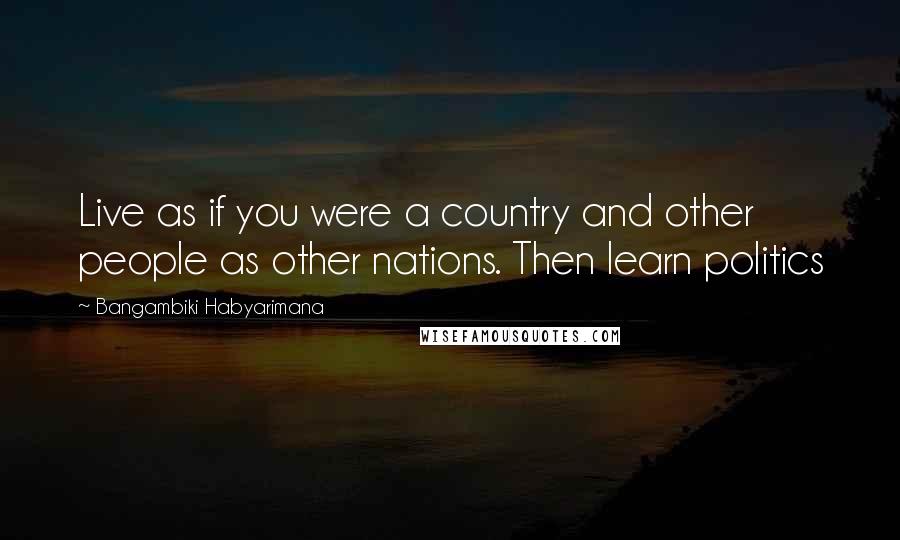 Bangambiki Habyarimana Quotes: Live as if you were a country and other people as other nations. Then learn politics