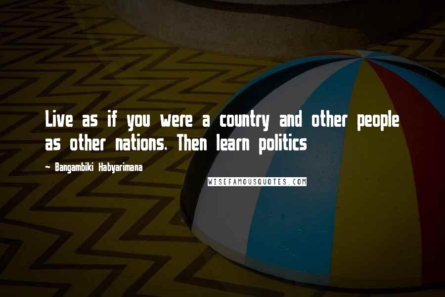 Bangambiki Habyarimana Quotes: Live as if you were a country and other people as other nations. Then learn politics