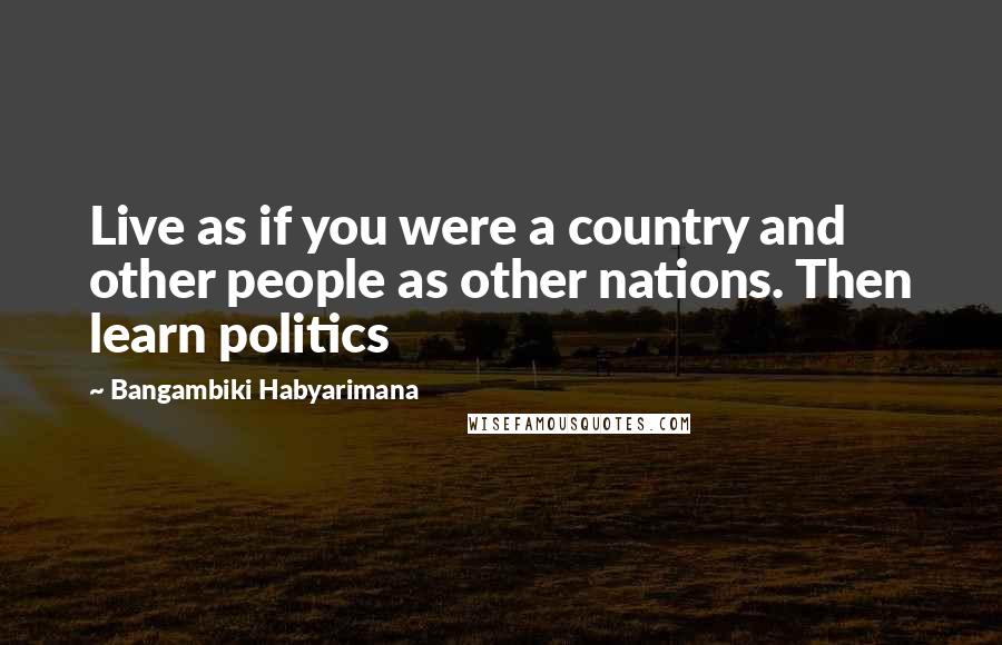 Bangambiki Habyarimana Quotes: Live as if you were a country and other people as other nations. Then learn politics