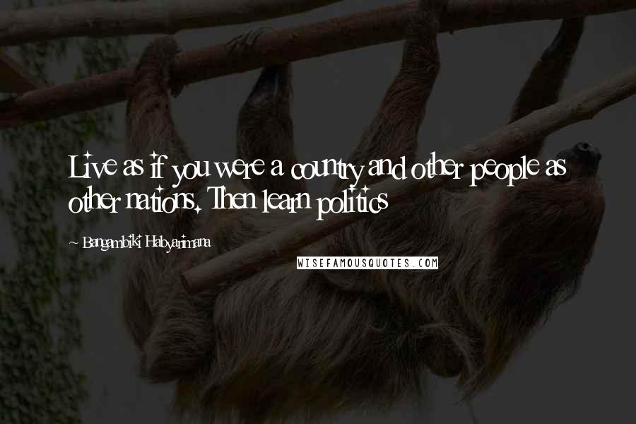Bangambiki Habyarimana Quotes: Live as if you were a country and other people as other nations. Then learn politics