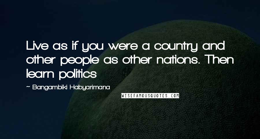 Bangambiki Habyarimana Quotes: Live as if you were a country and other people as other nations. Then learn politics