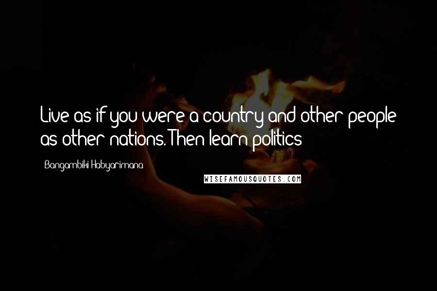 Bangambiki Habyarimana Quotes: Live as if you were a country and other people as other nations. Then learn politics