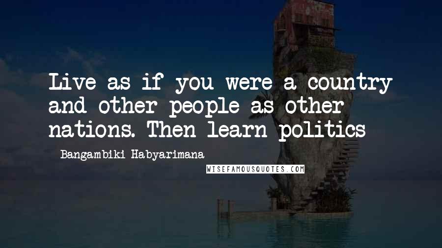 Bangambiki Habyarimana Quotes: Live as if you were a country and other people as other nations. Then learn politics