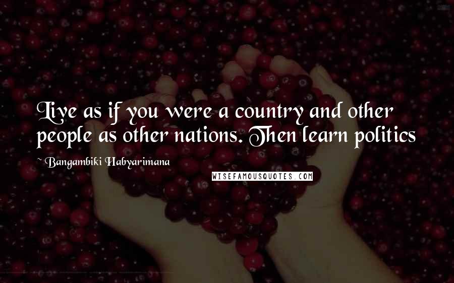 Bangambiki Habyarimana Quotes: Live as if you were a country and other people as other nations. Then learn politics