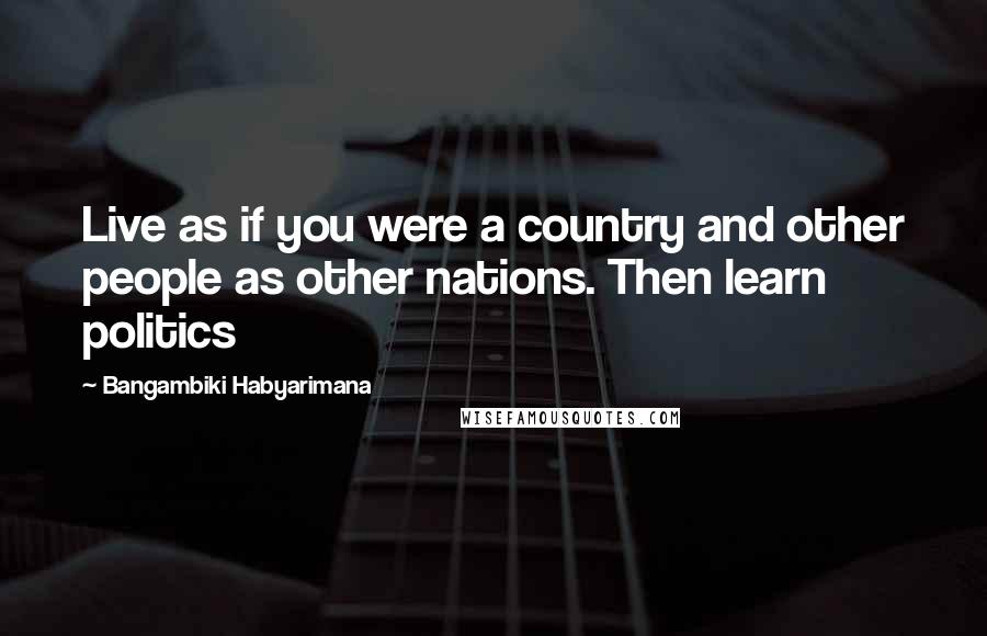 Bangambiki Habyarimana Quotes: Live as if you were a country and other people as other nations. Then learn politics