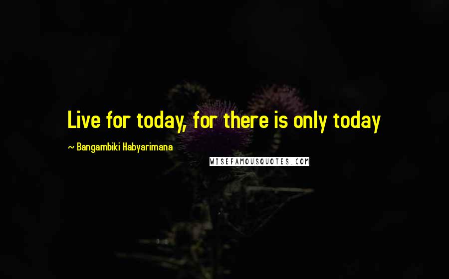 Bangambiki Habyarimana Quotes: Live for today, for there is only today