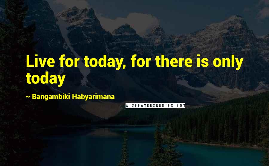 Bangambiki Habyarimana Quotes: Live for today, for there is only today