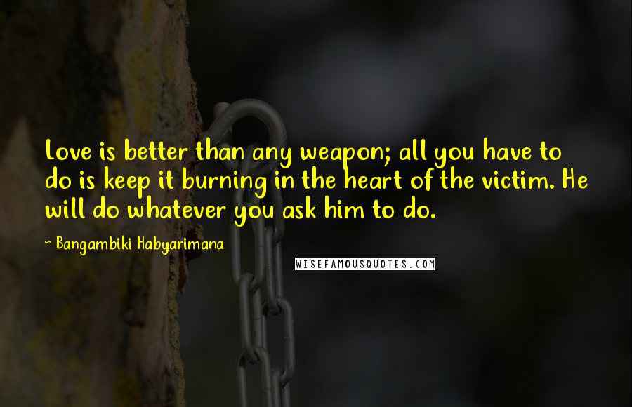 Bangambiki Habyarimana Quotes: Love is better than any weapon; all you have to do is keep it burning in the heart of the victim. He will do whatever you ask him to do.