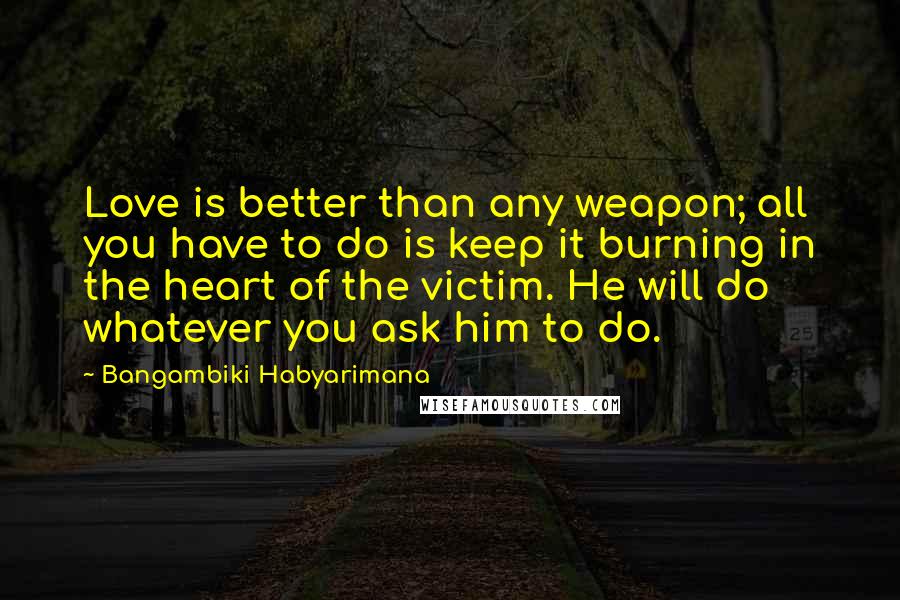 Bangambiki Habyarimana Quotes: Love is better than any weapon; all you have to do is keep it burning in the heart of the victim. He will do whatever you ask him to do.