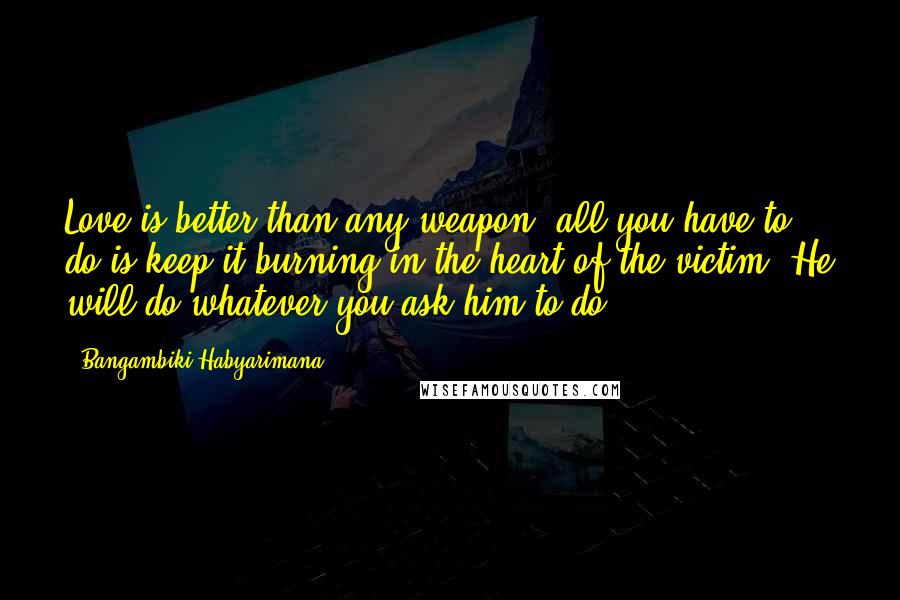 Bangambiki Habyarimana Quotes: Love is better than any weapon; all you have to do is keep it burning in the heart of the victim. He will do whatever you ask him to do.