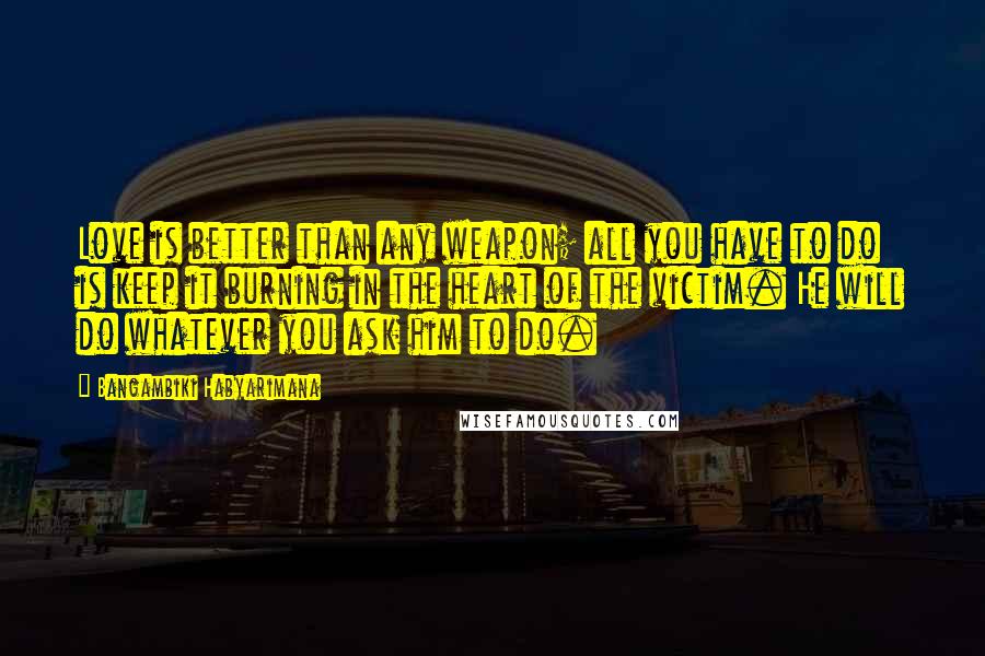 Bangambiki Habyarimana Quotes: Love is better than any weapon; all you have to do is keep it burning in the heart of the victim. He will do whatever you ask him to do.