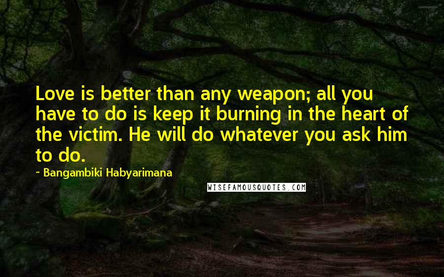 Bangambiki Habyarimana Quotes: Love is better than any weapon; all you have to do is keep it burning in the heart of the victim. He will do whatever you ask him to do.