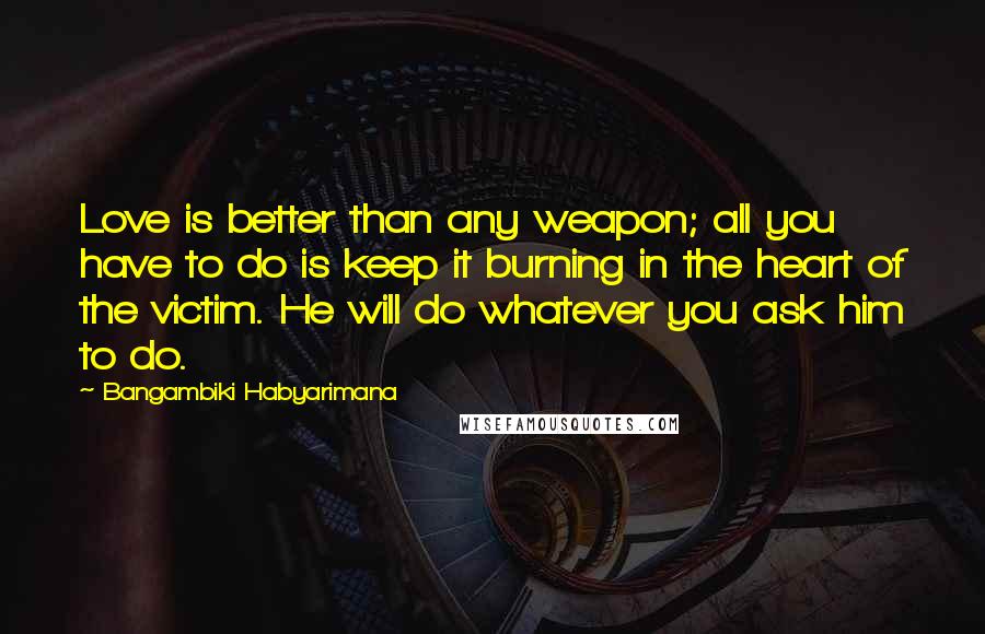 Bangambiki Habyarimana Quotes: Love is better than any weapon; all you have to do is keep it burning in the heart of the victim. He will do whatever you ask him to do.