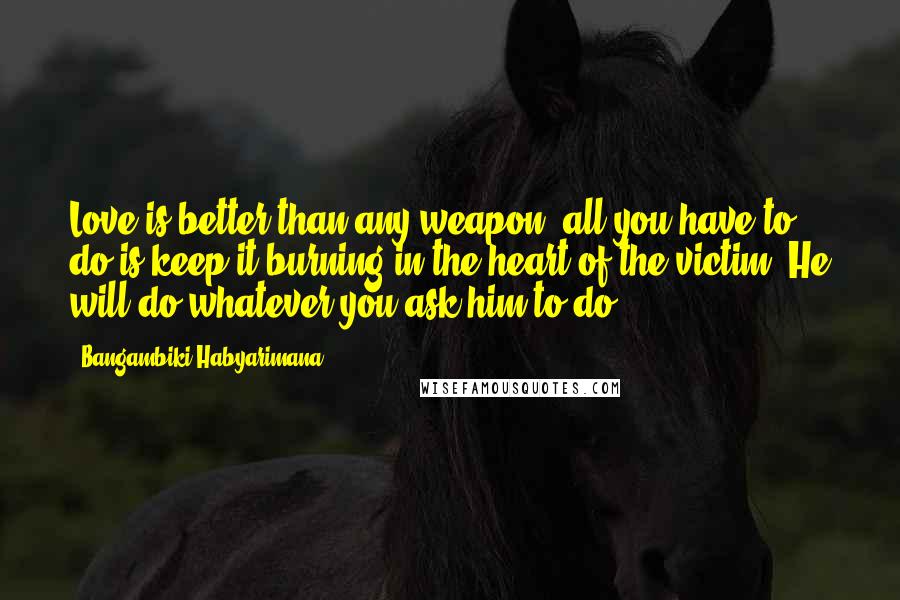 Bangambiki Habyarimana Quotes: Love is better than any weapon; all you have to do is keep it burning in the heart of the victim. He will do whatever you ask him to do.