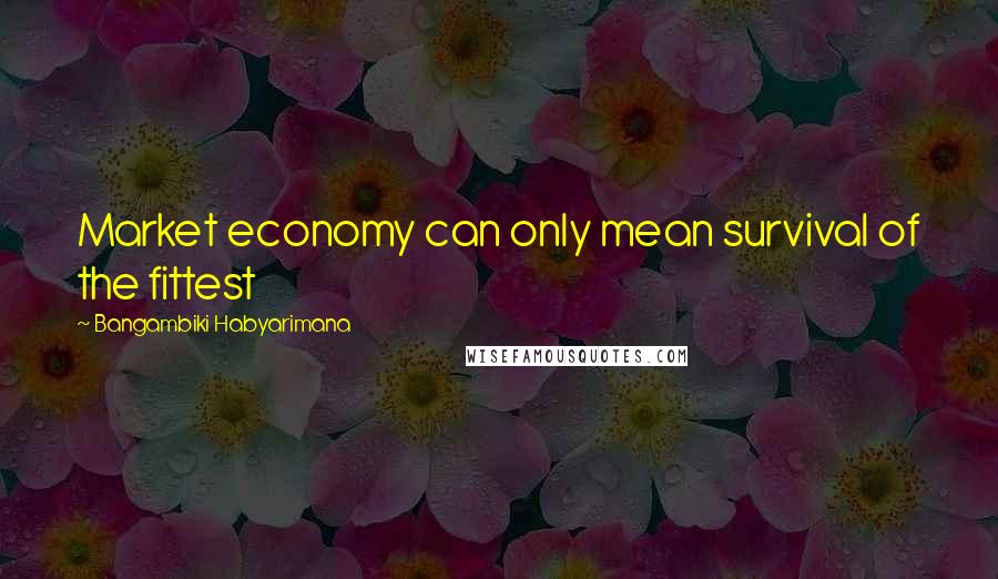 Bangambiki Habyarimana Quotes: Market economy can only mean survival of the fittest