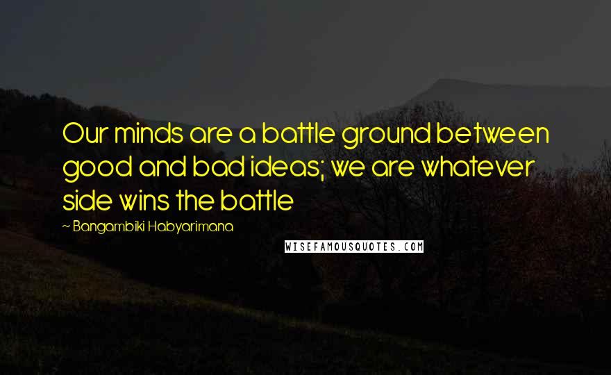 Bangambiki Habyarimana Quotes: Our minds are a battle ground between good and bad ideas; we are whatever side wins the battle