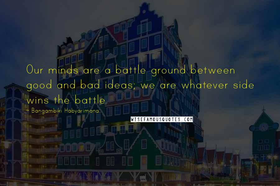 Bangambiki Habyarimana Quotes: Our minds are a battle ground between good and bad ideas; we are whatever side wins the battle