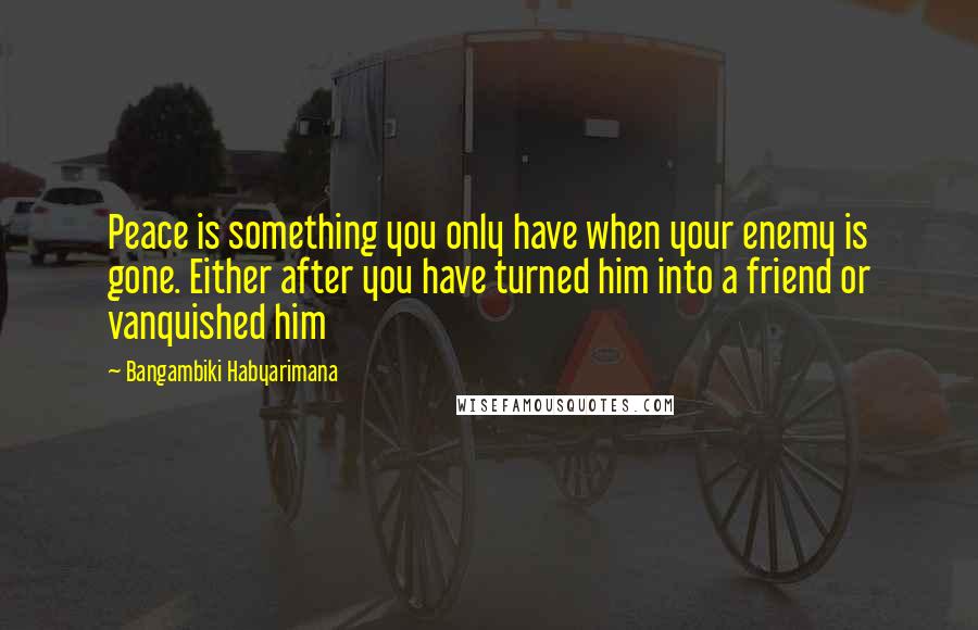 Bangambiki Habyarimana Quotes: Peace is something you only have when your enemy is gone. Either after you have turned him into a friend or vanquished him