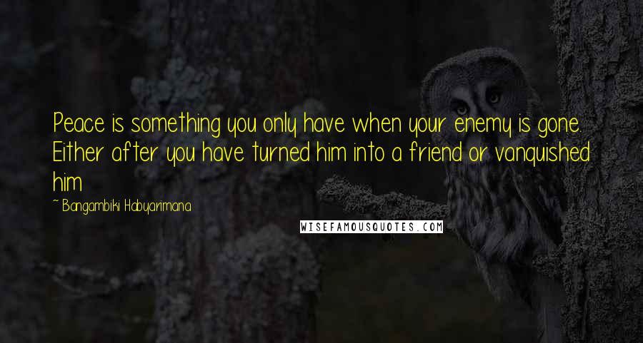 Bangambiki Habyarimana Quotes: Peace is something you only have when your enemy is gone. Either after you have turned him into a friend or vanquished him