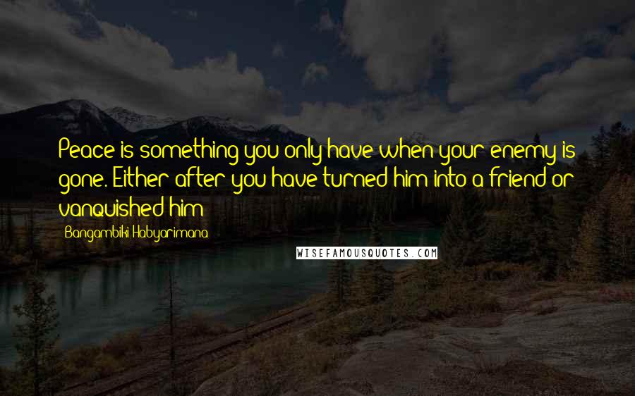 Bangambiki Habyarimana Quotes: Peace is something you only have when your enemy is gone. Either after you have turned him into a friend or vanquished him