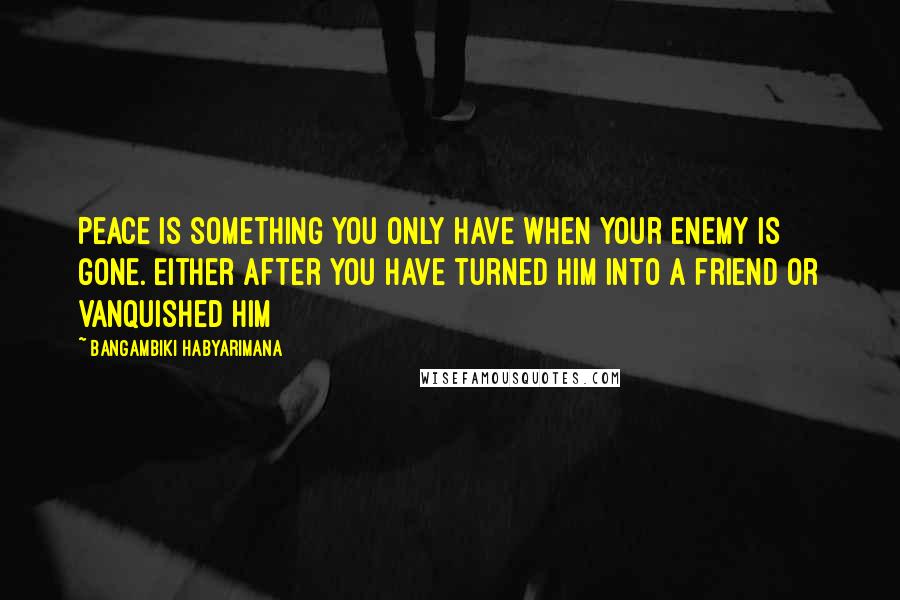 Bangambiki Habyarimana Quotes: Peace is something you only have when your enemy is gone. Either after you have turned him into a friend or vanquished him