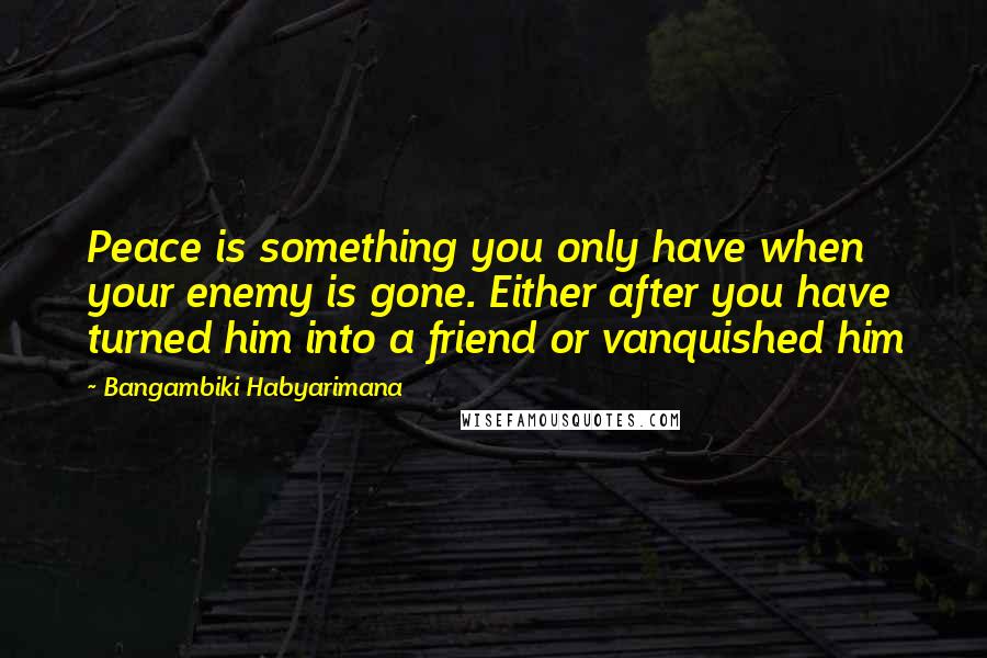 Bangambiki Habyarimana Quotes: Peace is something you only have when your enemy is gone. Either after you have turned him into a friend or vanquished him