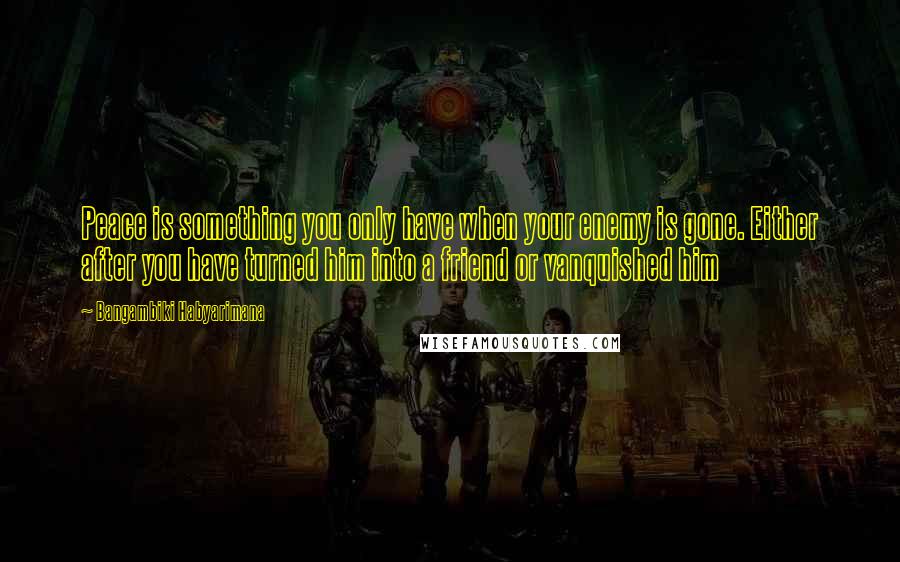 Bangambiki Habyarimana Quotes: Peace is something you only have when your enemy is gone. Either after you have turned him into a friend or vanquished him