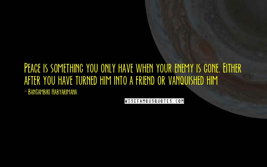 Bangambiki Habyarimana Quotes: Peace is something you only have when your enemy is gone. Either after you have turned him into a friend or vanquished him