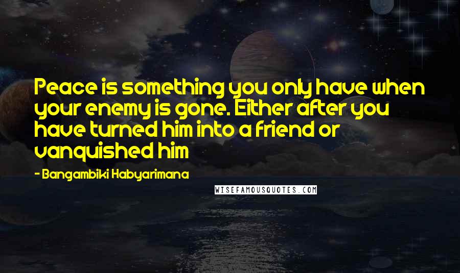 Bangambiki Habyarimana Quotes: Peace is something you only have when your enemy is gone. Either after you have turned him into a friend or vanquished him