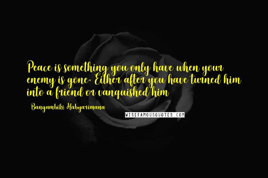 Bangambiki Habyarimana Quotes: Peace is something you only have when your enemy is gone. Either after you have turned him into a friend or vanquished him