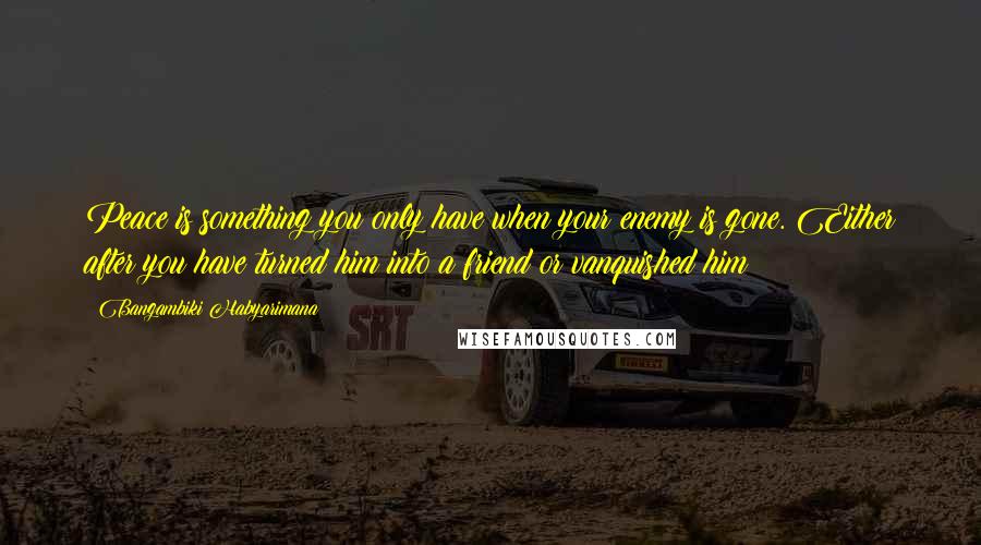 Bangambiki Habyarimana Quotes: Peace is something you only have when your enemy is gone. Either after you have turned him into a friend or vanquished him