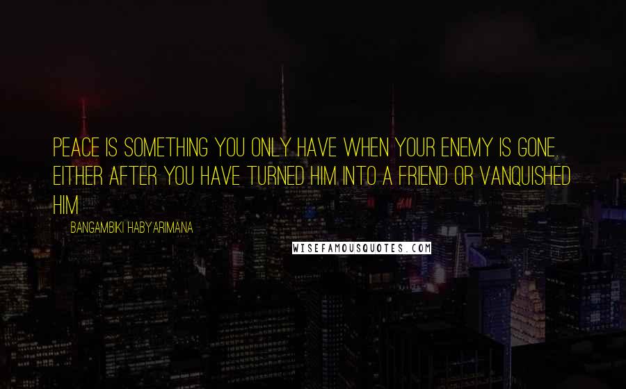 Bangambiki Habyarimana Quotes: Peace is something you only have when your enemy is gone. Either after you have turned him into a friend or vanquished him