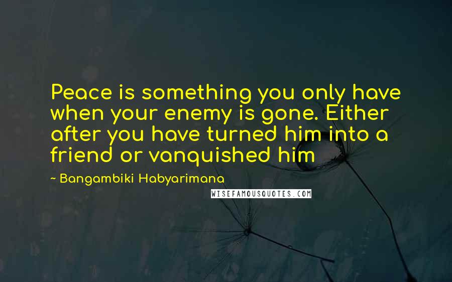 Bangambiki Habyarimana Quotes: Peace is something you only have when your enemy is gone. Either after you have turned him into a friend or vanquished him