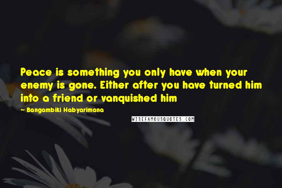 Bangambiki Habyarimana Quotes: Peace is something you only have when your enemy is gone. Either after you have turned him into a friend or vanquished him