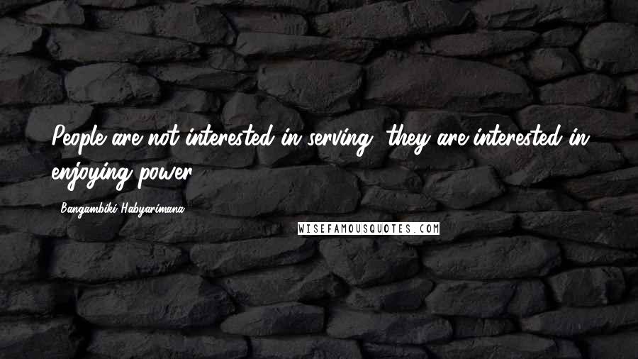 Bangambiki Habyarimana Quotes: People are not interested in serving, they are interested in enjoying power
