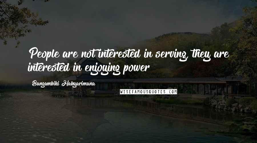 Bangambiki Habyarimana Quotes: People are not interested in serving, they are interested in enjoying power