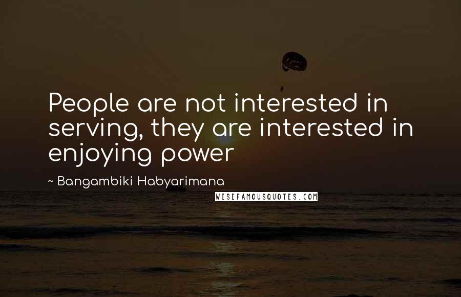 Bangambiki Habyarimana Quotes: People are not interested in serving, they are interested in enjoying power
